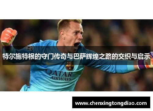 特尔施特根的守门传奇与巴萨辉煌之路的交织与启示
